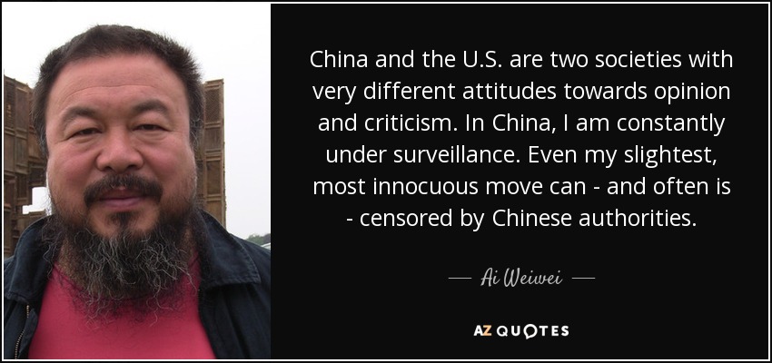 China and the U.S. are two societies with very different attitudes towards opinion and criticism. In China, I am constantly under surveillance. Even my slightest, most innocuous move can - and often is - censored by Chinese authorities. - Ai Weiwei