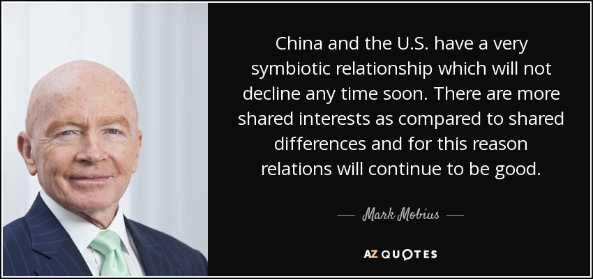 China and the U.S. have a very symbiotic relationship which will not decline any time soon. There are more shared interests as compared to shared differences and for this reason relations will continue to be good. - Mark Mobius