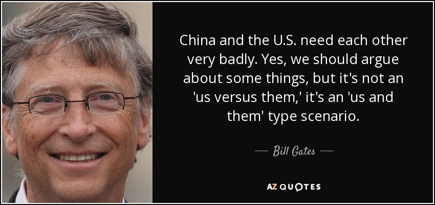 China and the U.S. need each other very badly. Yes, we should argue about some things, but it's not an 'us versus them,' it's an 'us and them' type scenario. - Bill Gates