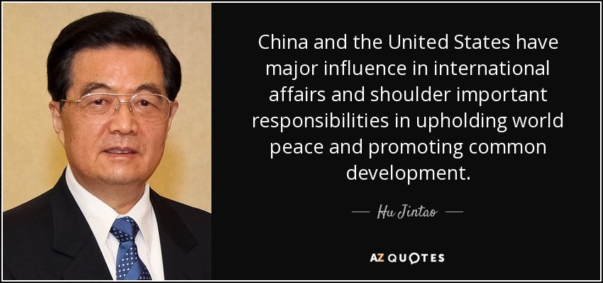 China and the United States have major influence in international affairs and shoulder important responsibilities in upholding world peace and promoting common development. - Hu Jintao