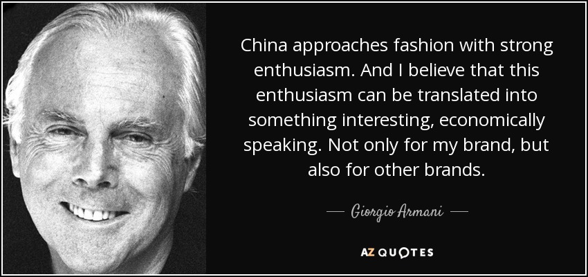 China approaches fashion with strong enthusiasm. And I believe that this enthusiasm can be translated into something interesting, economically speaking. Not only for my brand, but also for other brands. - Giorgio Armani