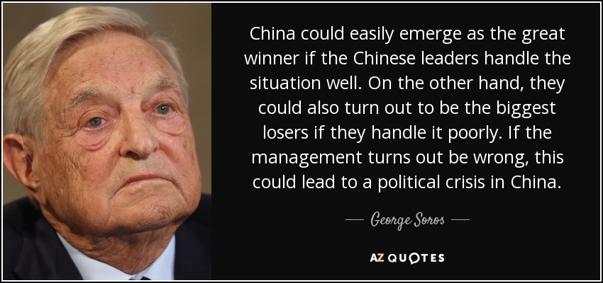China could easily emerge as the great winner if the Chinese leaders handle the situation well. On the other hand, they could also turn out to be the biggest losers if they handle it poorly. If the management turns out be wrong, this could lead to a political crisis in China. - George Soros