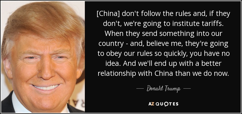 [China] don't follow the rules and, if they don't, we're going to institute tariffs. When they send something into our country - and, believe me, they're going to obey our rules so quickly, you have no idea. And we'll end up with a better relationship with China than we do now. - Donald Trump