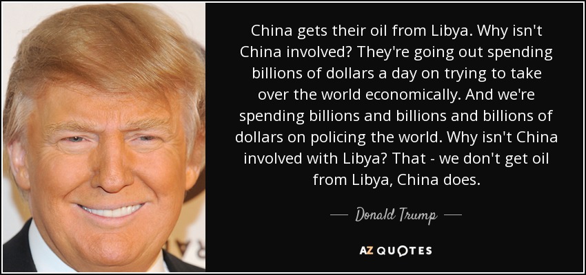 China gets their oil from Libya. Why isn't China involved? They're going out spending billions of dollars a day on trying to take over the world economically. And we're spending billions and billions and billions of dollars on policing the world. Why isn't China involved with Libya? That - we don't get oil from Libya, China does. - Donald Trump