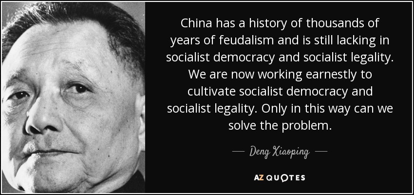 China has a history of thousands of years of feudalism and is still lacking in socialist democracy and socialist legality. We are now working earnestly to cultivate socialist democracy and socialist legality. Only in this way can we solve the problem. - Deng Xiaoping