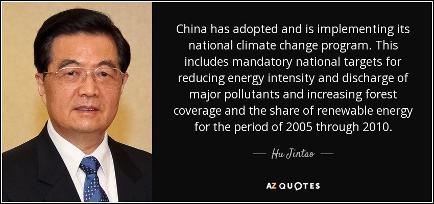 China has adopted and is implementing its national climate change program. This includes mandatory national targets for reducing energy intensity and discharge of major pollutants and increasing forest coverage and the share of renewable energy for the period of 2005 through 2010. - Hu Jintao