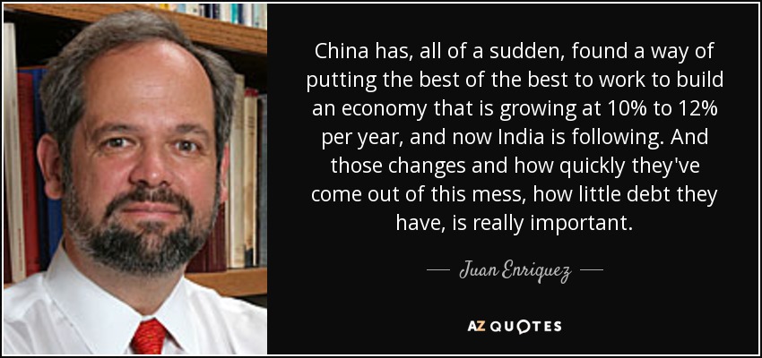 China has, all of a sudden, found a way of putting the best of the best to work to build an economy that is growing at 10% to 12% per year, and now India is following. And those changes and how quickly they've come out of this mess, how little debt they have, is really important. - Juan Enriquez