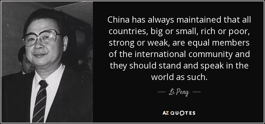 China has always maintained that all countries, big or small, rich or poor, strong or weak, are equal members of the international community and they should stand and speak in the world as such. - Li Peng
