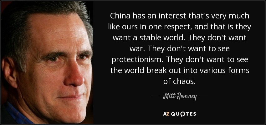 China has an interest that's very much like ours in one respect, and that is they want a stable world. They don't want war. They don't want to see protectionism. They don't want to see the world break out into various forms of chaos. - Mitt Romney