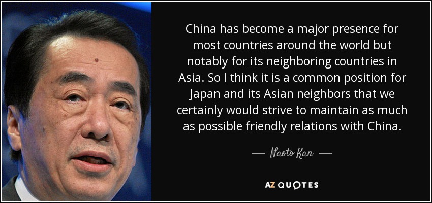 China has become a major presence for most countries around the world but notably for its neighboring countries in Asia. So I think it is a common position for Japan and its Asian neighbors that we certainly would strive to maintain as much as possible friendly relations with China. - Naoto Kan