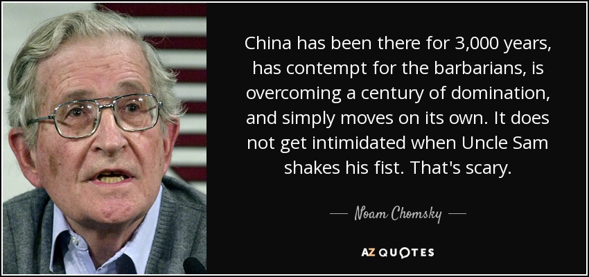 China has been there for 3,000 years, has contempt for the barbarians, is overcoming a century of domination, and simply moves on its own. It does not get intimidated when Uncle Sam shakes his fist. That's scary. - Noam Chomsky