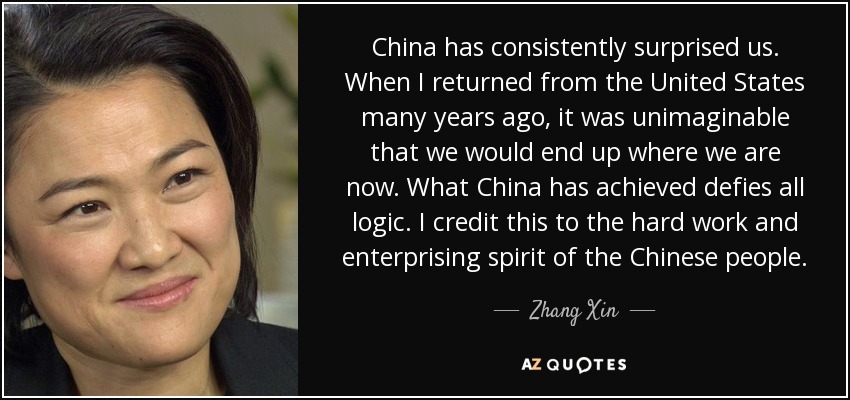 China has consistently surprised us. When I returned from the United States many years ago, it was unimaginable that we would end up where we are now. What China has achieved defies all logic. I credit this to the hard work and enterprising spirit of the Chinese people. - Zhang Xin