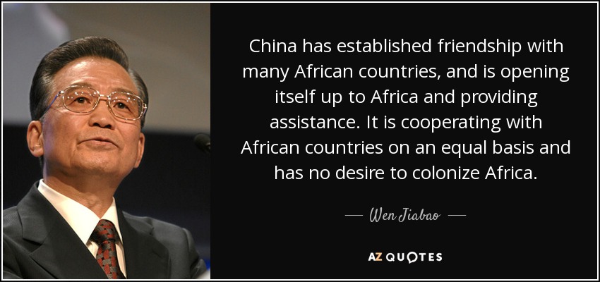 China has established friendship with many African countries, and is opening itself up to Africa and providing assistance. It is cooperating with African countries on an equal basis and has no desire to colonize Africa. - Wen Jiabao