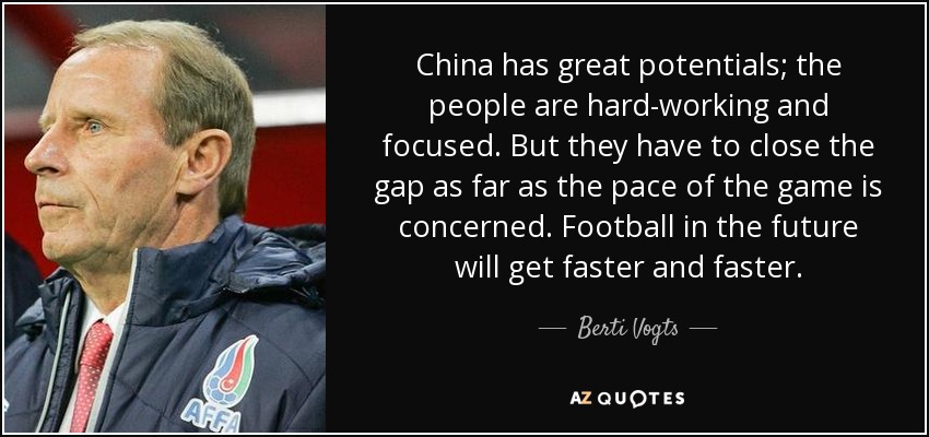 China has great potentials; the people are hard-working and focused. But they have to close the gap as far as the pace of the game is concerned. Football in the future will get faster and faster. - Berti Vogts