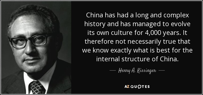 China has had a long and complex history and has managed to evolve its own culture for 4,000 years. It therefore not necessarily true that we know exactly what is best for the internal structure of China. - Henry A. Kissinger