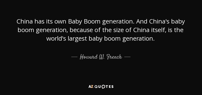 China has its own Baby Boom generation. And China's baby boom generation, because of the size of China itself, is the world's largest baby boom generation. - Howard W. French