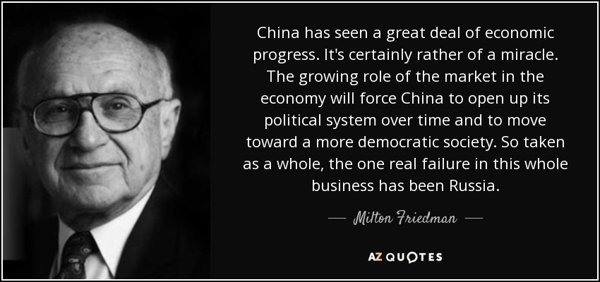 China has seen a great deal of economic progress. It's certainly rather of a miracle. The growing role of the market in the economy will force China to open up its political system over time and to move toward a more democratic society. So taken as a whole, the one real failure in this whole business has been Russia. - Milton Friedman