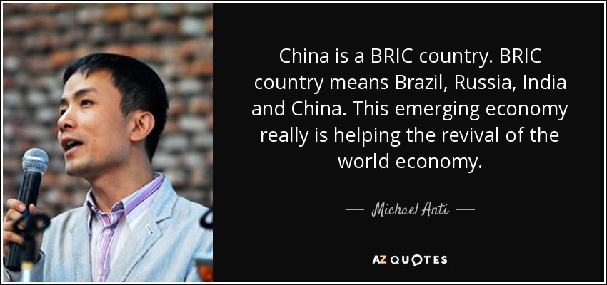 China is a BRIC country. BRIC country means Brazil, Russia, India and China. This emerging economy really is helping the revival of the world economy. - Michael Anti