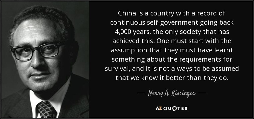 China is a country with a record of continuous self-government going back 4,000 years, the only society that has achieved this. One must start with the assumption that they must have learnt something about the requirements for survival, and it is not always to be assumed that we know it better than they do. - Henry A. Kissinger