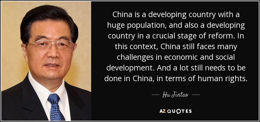 China is a developing country with a huge population, and also a developing country in a crucial stage of reform. In this context, China still faces many challenges in economic and social development. And a lot still needs to be done in China, in terms of human rights. - Hu Jintao