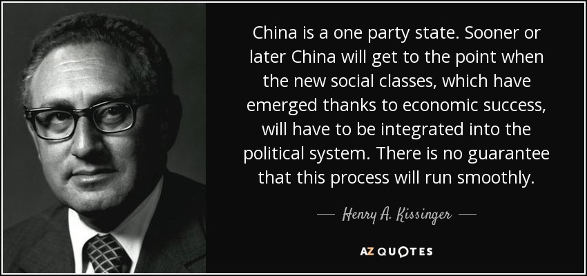 China is a one party state. Sooner or later China will get to the point when the new social classes, which have emerged thanks to economic success, will have to be integrated into the political system. There is no guarantee that this process will run smoothly. - Henry A. Kissinger