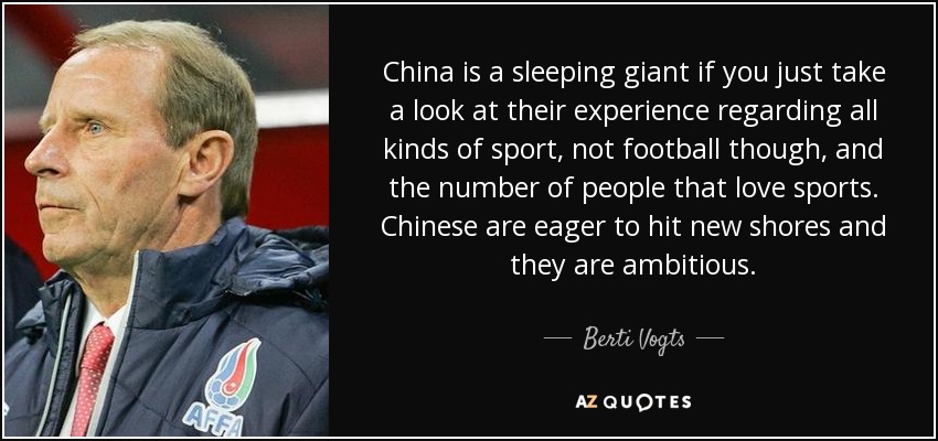 China is a sleeping giant if you just take a look at their experience regarding all kinds of sport, not football though, and the number of people that love sports. Chinese are eager to hit new shores and they are ambitious. - Berti Vogts