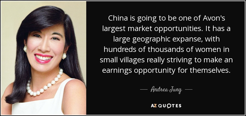 China is going to be one of Avon's largest market opportunities. It has a large geographic expanse, with hundreds of thousands of women in small villages really striving to make an earnings opportunity for themselves. - Andrea Jung