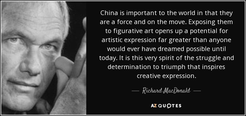 China is important to the world in that they are a force and on the move. Exposing them to figurative art opens up a potential for artistic expression far greater than anyone would ever have dreamed possible until today. It is this very spirit of the struggle and determination to triumph that inspires creative expression. - Richard MacDonald