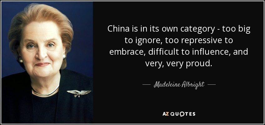 China is in its own category - too big to ignore, too repressive to embrace, difficult to influence, and very, very proud. - Madeleine Albright