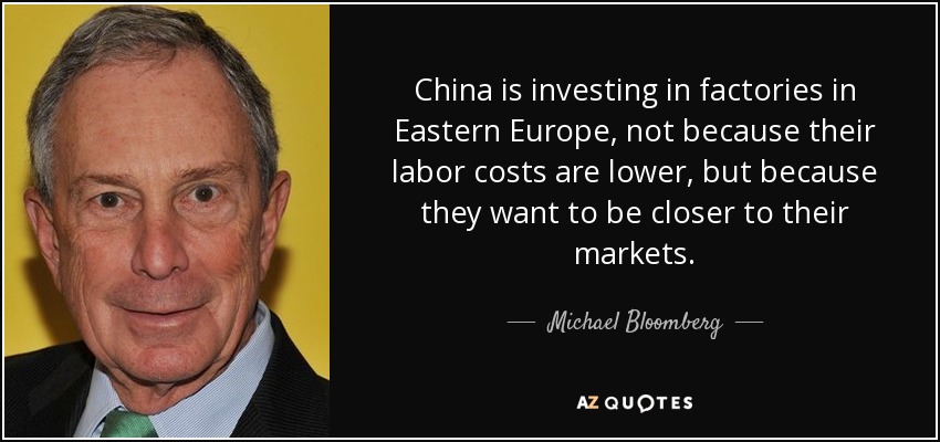 China is investing in factories in Eastern Europe, not because their labor costs are lower, but because they want to be closer to their markets. - Michael Bloomberg