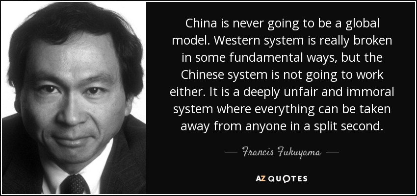 China is never going to be a global model. Western system is really broken in some fundamental ways, but the Chinese system is not going to work either. It is a deeply unfair and immoral system where everything can be taken away from anyone in a split second. - Francis Fukuyama