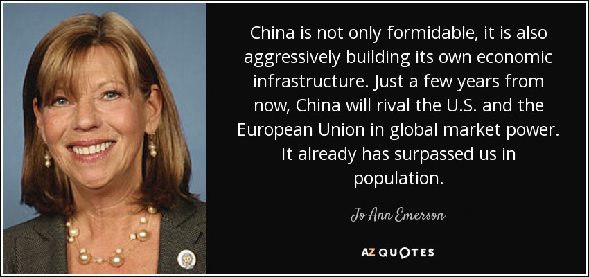 China is not only formidable, it is also aggressively building its own economic infrastructure. Just a few years from now, China will rival the U.S. and the European Union in global market power. It already has surpassed us in population. - Jo Ann Emerson