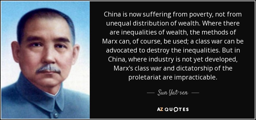 China is now suffering from poverty, not from unequal distribution of wealth. Where there are inequalities of wealth, the methods of Marx can, of course, be used; a class war can be advocated to destroy the inequalities. But in China, where industry is not yet developed, Marx's class war and dictatorship of the proletariat are impracticable. - Sun Yat-sen