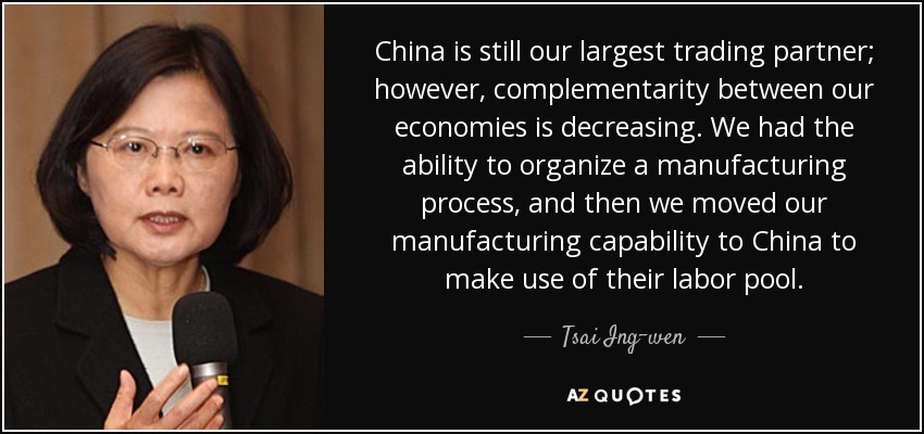 China is still our largest trading partner; however, complementarity between our economies is decreasing. We had the ability to organize a manufacturing process, and then we moved our manufacturing capability to China to make use of their labor pool. - Tsai Ing-wen