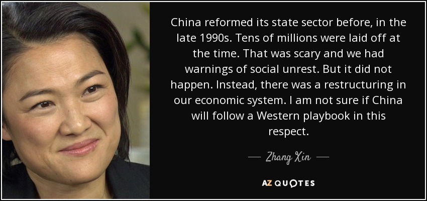 China reformed its state sector before, in the late 1990s. Tens of millions were laid off at the time. That was scary and we had warnings of social unrest. But it did not happen. Instead, there was a restructuring in our economic system. I am not sure if China will follow a Western playbook in this respect. - Zhang Xin