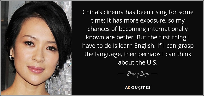 China's cinema has been rising for some time; it has more exposure, so my chances of becoming internationally known are better. But the first thing I have to do is learn English. If I can grasp the language, then perhaps I can think about the U.S. - Zhang Ziyi