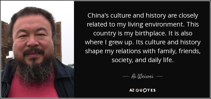 China's culture and history are closely related to my living environment. This country is my birthplace. It is also where I grew up. Its culture and history shape my relations with family, friends, society, and daily life. - Ai Weiwei