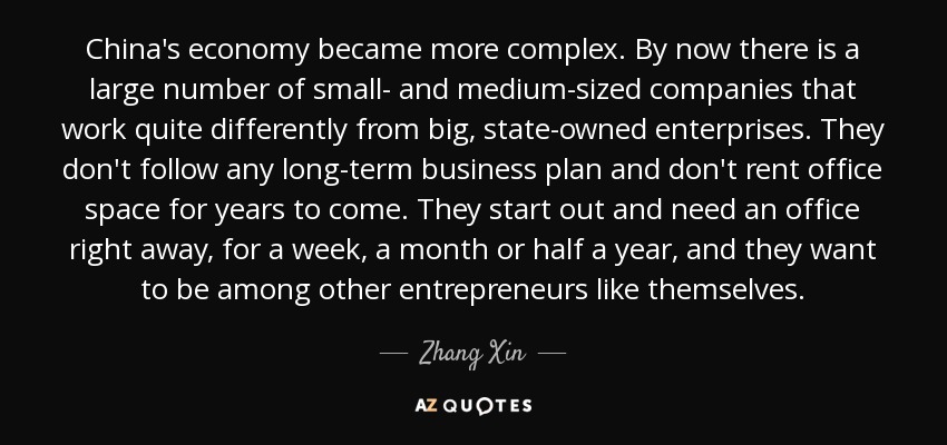 China's economy became more complex. By now there is a large number of small- and medium-sized companies that work quite differently from big, state-owned enterprises. They don't follow any long-term business plan and don't rent office space for years to come. They start out and need an office right away, for a week, a month or half a year, and they want to be among other entrepreneurs like themselves. - Zhang Xin