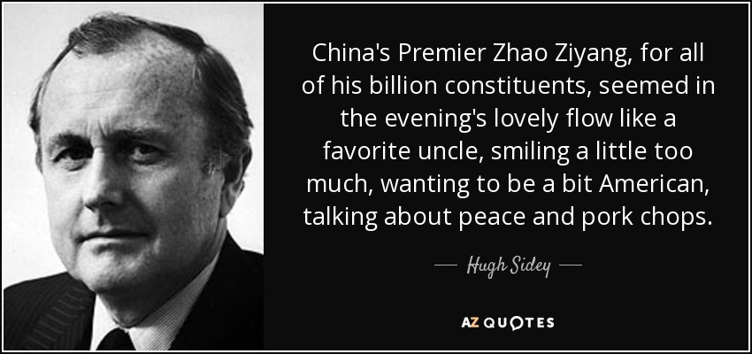 China's Premier Zhao Ziyang, for all of his billion constituents, seemed in the evening's lovely flow like a favorite uncle, smiling a little too much, wanting to be a bit American, talking about peace and pork chops. - Hugh Sidey