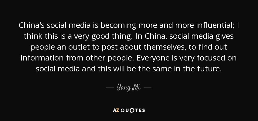 China's social media is becoming more and more influential; I think this is a very good thing. In China, social media gives people an outlet to post about themselves, to find out information from other people. Everyone is very focused on social media and this will be the same in the future. - Yang Mi