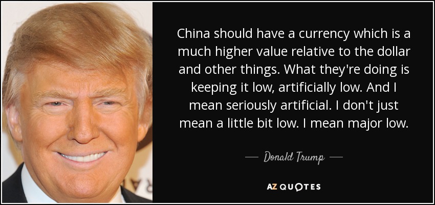 China should have a currency which is a much higher value relative to the dollar and other things. What they're doing is keeping it low, artificially low. And I mean seriously artificial. I don't just mean a little bit low. I mean major low. - Donald Trump