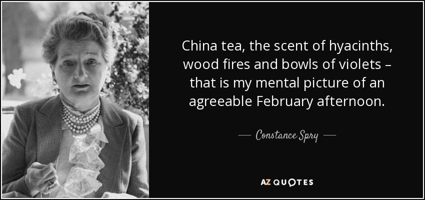 China tea, the scent of hyacinths, wood fires and bowls of violets – that is my mental picture of an agreeable February afternoon. - Constance Spry