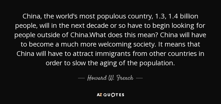 China, the world's most populous country, 1.3, 1.4 billion people, will in the next decade or so have to begin looking for people outside of China.What does this mean? China will have to become a much more welcoming society. It means that China will have to attract immigrants from other countries in order to slow the aging of the population. - Howard W. French