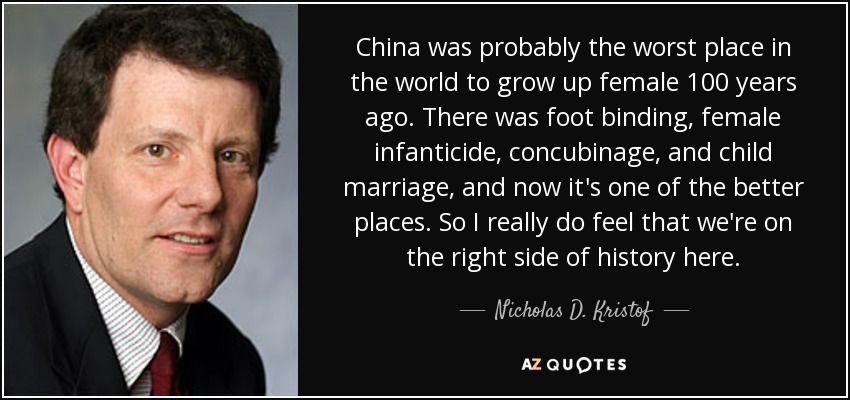 China was probably the worst place in the world to grow up female 100 years ago. There was foot binding, female infanticide, concubinage, and child marriage, and now it's one of the better places. So I really do feel that we're on the right side of history here. - Nicholas D. Kristof