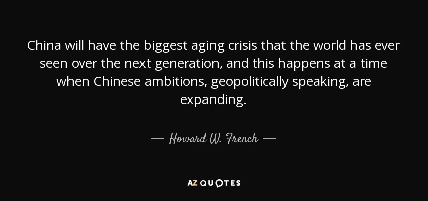 China will have the biggest aging crisis that the world has ever seen over the next generation, and this happens at a time when Chinese ambitions, geopolitically speaking, are expanding. - Howard W. French