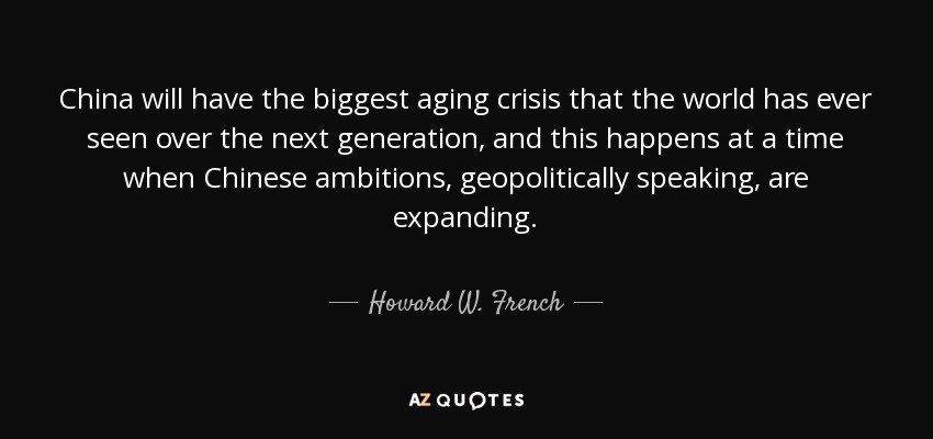 China will have the biggest aging crisis that the world has ever seen over the next generation, and this happens at a time when Chinese ambitions, geopolitically speaking, are expanding. - Howard W. French
