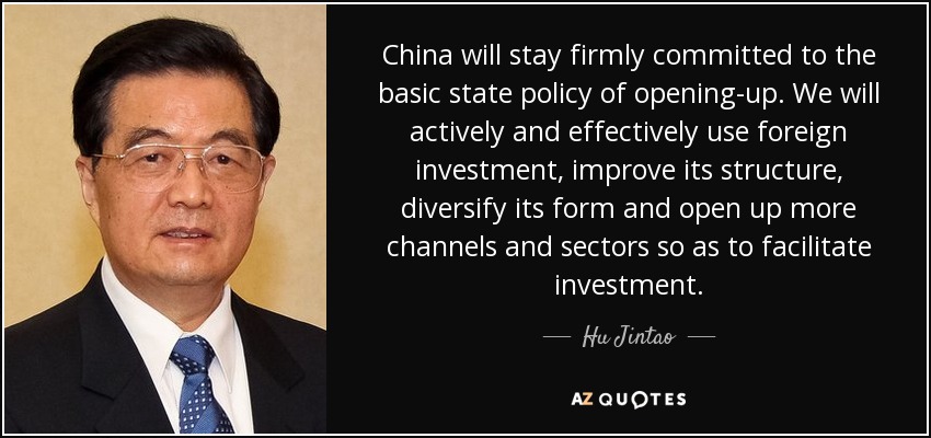 China will stay firmly committed to the basic state policy of opening-up. We will actively and effectively use foreign investment, improve its structure, diversify its form and open up more channels and sectors so as to facilitate investment. - Hu Jintao