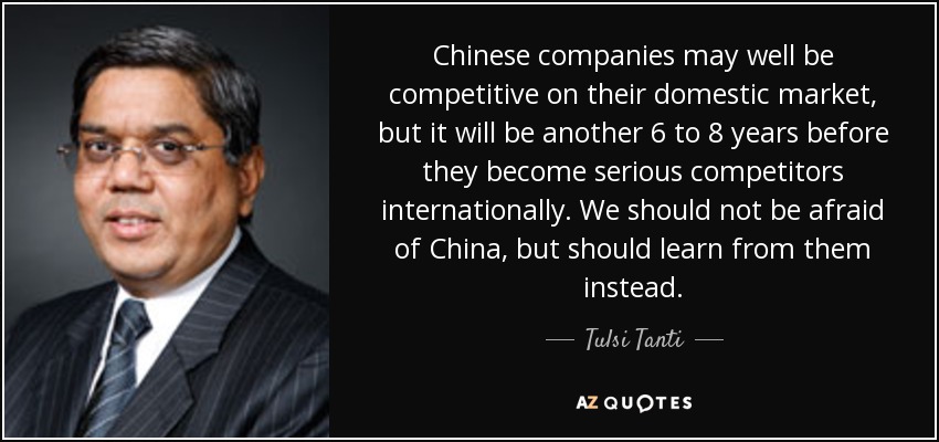 Chinese companies may well be competitive on their domestic market, but it will be another 6 to 8 years before they become serious competitors internationally. We should not be afraid of China, but should learn from them instead. - Tulsi Tanti