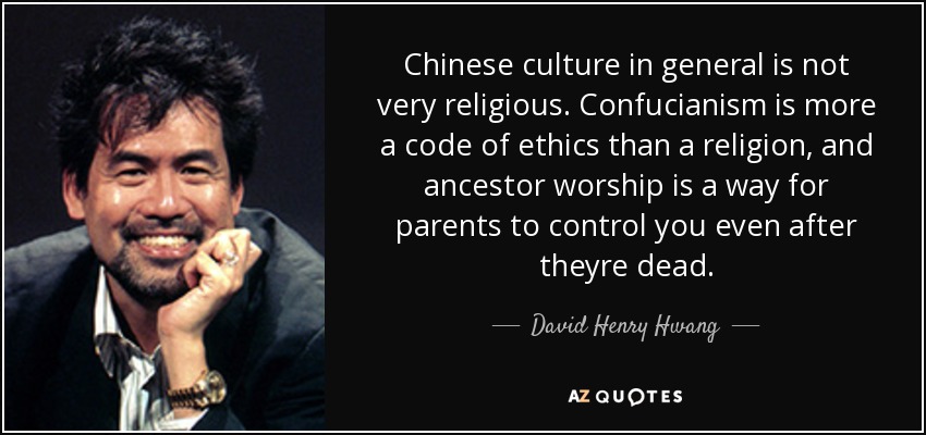 Chinese culture in general is not very religious. Confucianism is more a code of ethics than a religion, and ancestor worship is a way for parents to control you even after theyre dead. - David Henry Hwang