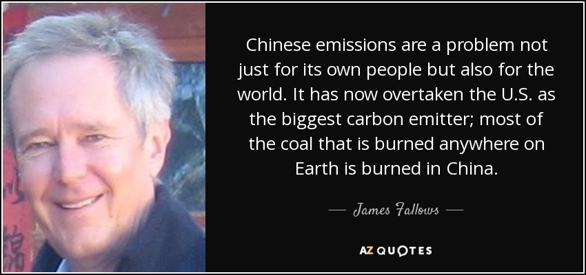 Chinese emissions are a problem not just for its own people but also for the world. It has now overtaken the U.S. as the biggest carbon emitter; most of the coal that is burned anywhere on Earth is burned in China. - James Fallows